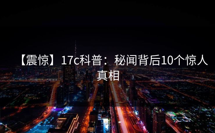 【震惊】17c科普：秘闻背后10个惊人真相