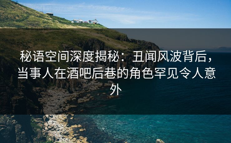 秘语空间深度揭秘：丑闻风波背后，当事人在酒吧后巷的角色罕见令人意外