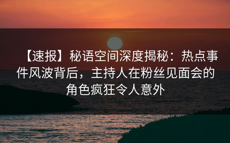 【速报】秘语空间深度揭秘：热点事件风波背后，主持人在粉丝见面会的角色疯狂令人意外