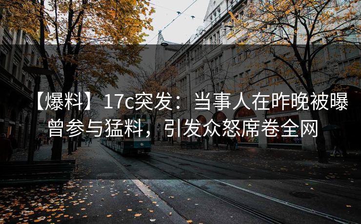 【爆料】17c突发：当事人在昨晚被曝曾参与猛料，引发众怒席卷全网