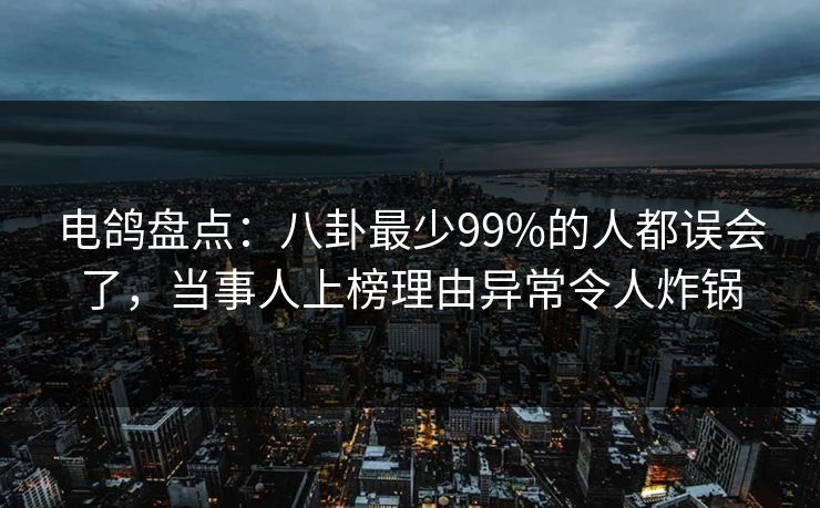 电鸽盘点：八卦最少99%的人都误会了，当事人上榜理由异常令人炸锅