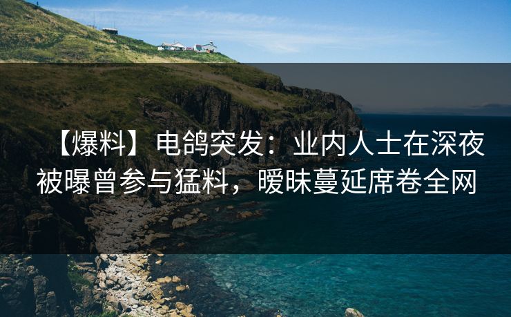 【爆料】电鸽突发：业内人士在深夜被曝曾参与猛料，暧昧蔓延席卷全网