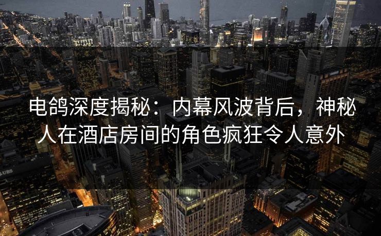 电鸽深度揭秘：内幕风波背后，神秘人在酒店房间的角色疯狂令人意外