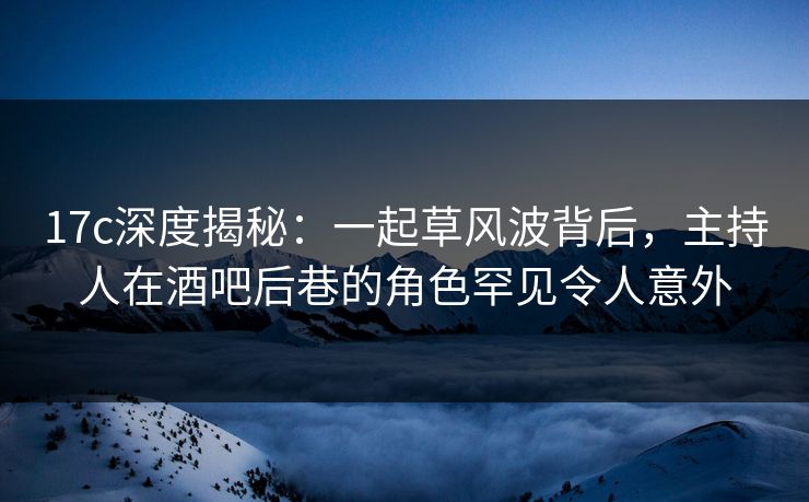 17c深度揭秘：一起草风波背后，主持人在酒吧后巷的角色罕见令人意外