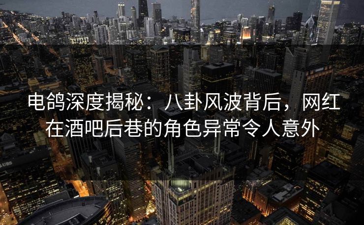 电鸽深度揭秘：八卦风波背后，网红在酒吧后巷的角色异常令人意外