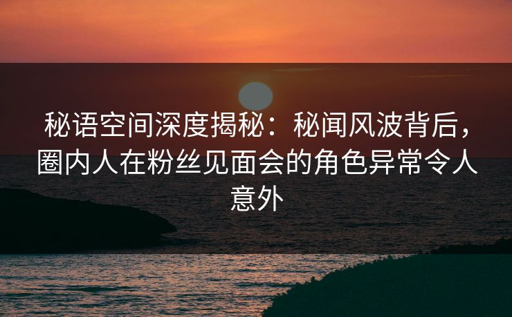 秘语空间深度揭秘：秘闻风波背后，圈内人在粉丝见面会的角色异常令人意外