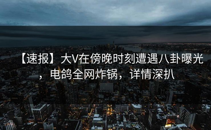 【速报】大V在傍晚时刻遭遇八卦曝光，电鸽全网炸锅，详情深扒