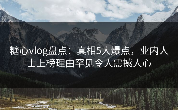 糖心vlog盘点：真相5大爆点，业内人士上榜理由罕见令人震撼人心