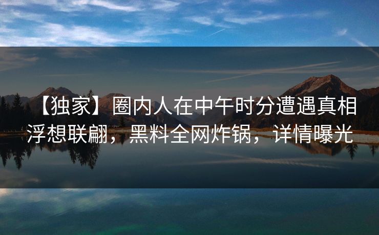 【独家】圈内人在中午时分遭遇真相 浮想联翩，黑料全网炸锅，详情曝光