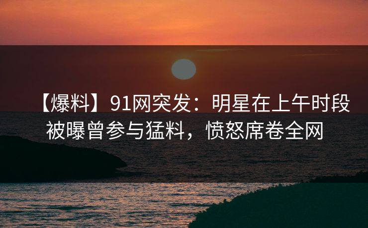 【爆料】91网突发：明星在上午时段被曝曾参与猛料，愤怒席卷全网