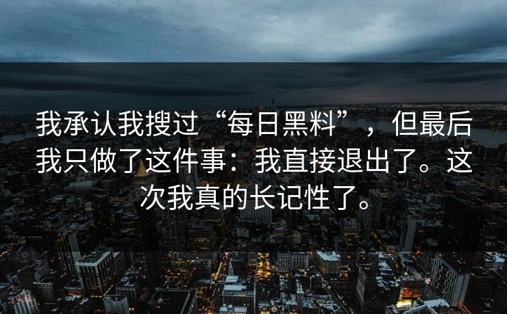 我承认我搜过“每日黑料”，但最后我只做了这件事：我直接退出了。这次我真的长记性了。