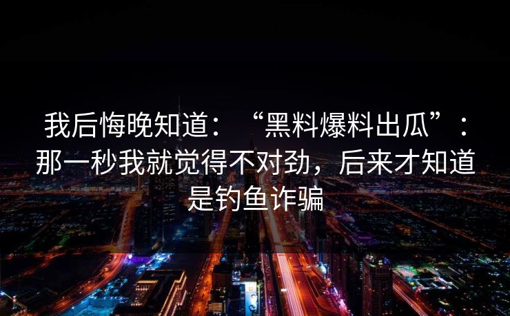 我后悔晚知道：“黑料爆料出瓜”：那一秒我就觉得不对劲，后来才知道是钓鱼诈骗