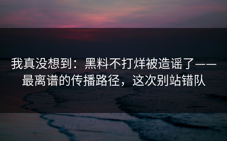 我真没想到：黑料不打烊被造谣了——最离谱的传播路径，这次别站错队