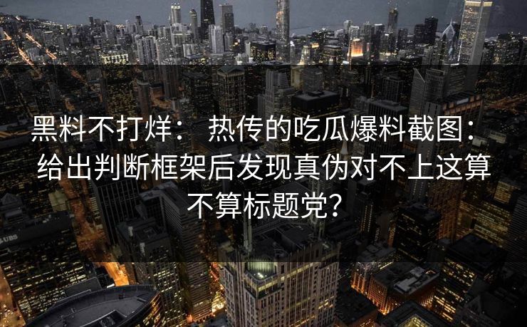 黑料不打烊： 热传的吃瓜爆料截图： 给出判断框架后发现真伪对不上这算不算标题党？