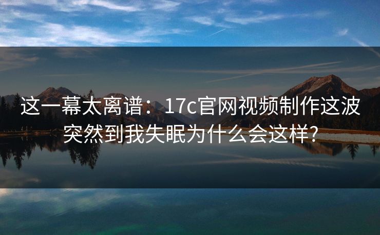 这一幕太离谱：17c官网视频制作这波突然到我失眠为什么会这样?