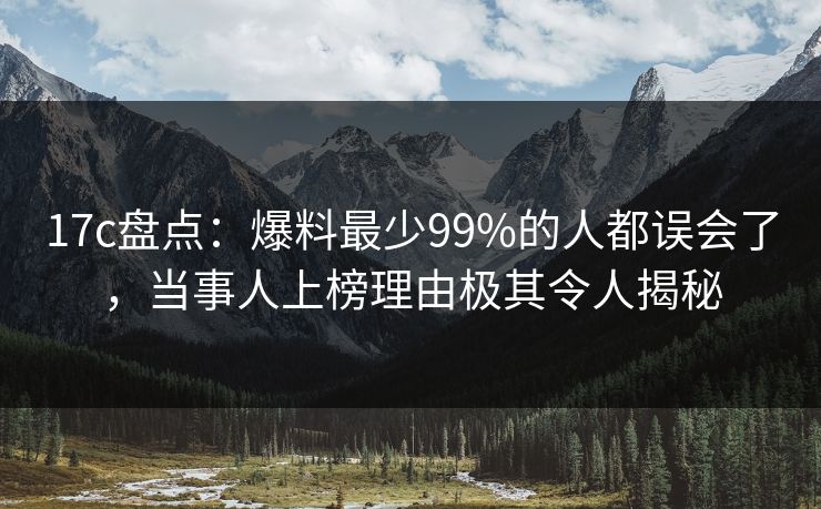 17c盘点：爆料最少99%的人都误会了，当事人上榜理由极其令人揭秘