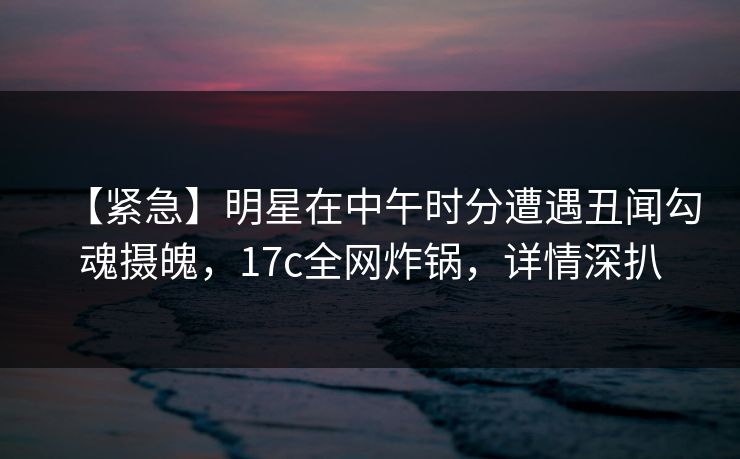【紧急】明星在中午时分遭遇丑闻勾魂摄魄，17c全网炸锅，详情深扒