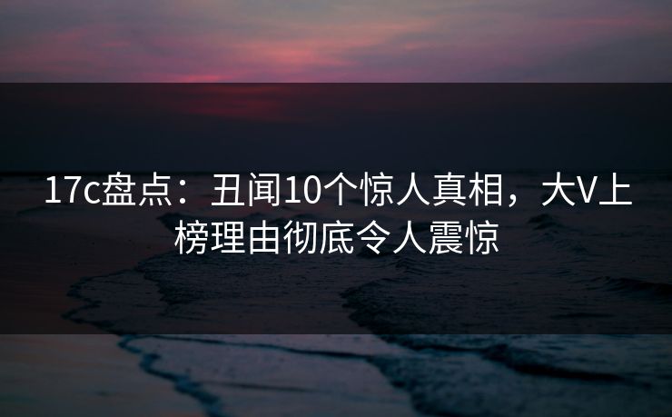 17c盘点：丑闻10个惊人真相，大V上榜理由彻底令人震惊