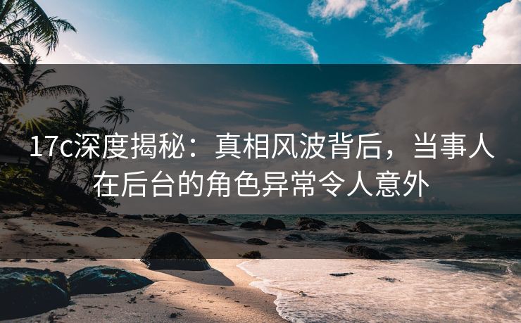 17c深度揭秘：真相风波背后，当事人在后台的角色异常令人意外