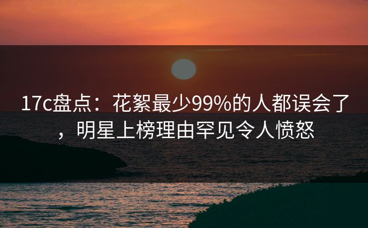 17c盘点：花絮最少99%的人都误会了，明星上榜理由罕见令人愤怒