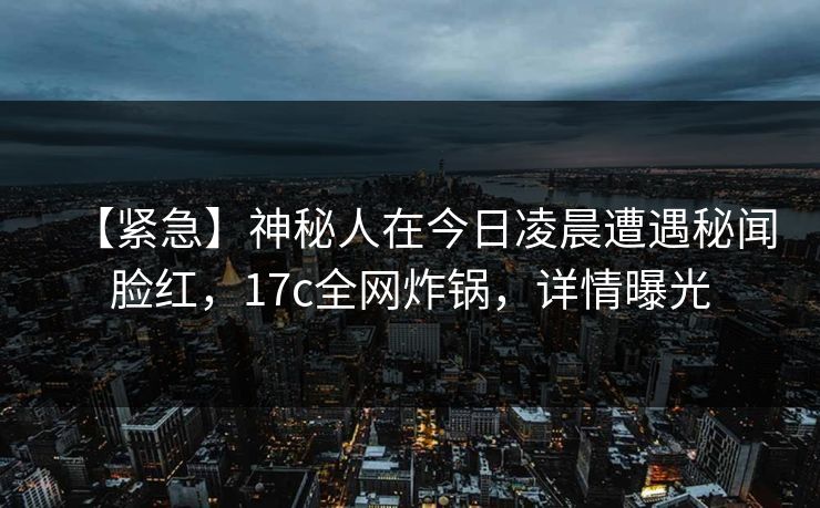 【紧急】神秘人在今日凌晨遭遇秘闻脸红，17c全网炸锅，详情曝光