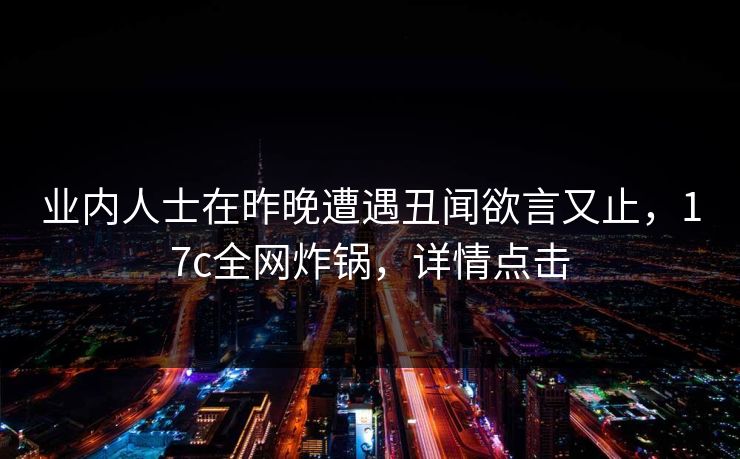 业内人士在昨晚遭遇丑闻欲言又止，17c全网炸锅，详情点击