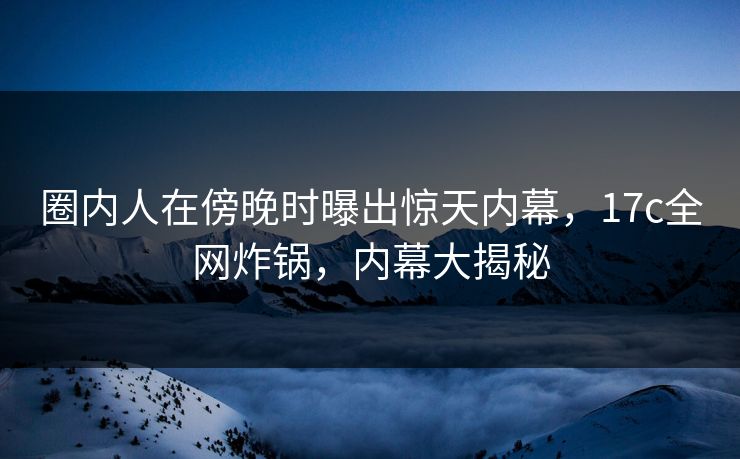 圈内人在傍晚时曝出惊天内幕，17c全网炸锅，内幕大揭秘