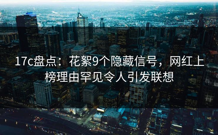 17c盘点：花絮9个隐藏信号，网红上榜理由罕见令人引发联想