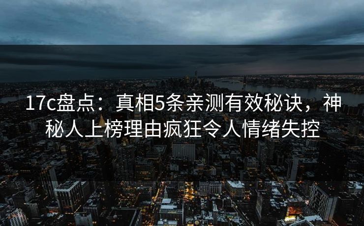17c盘点：真相5条亲测有效秘诀，神秘人上榜理由疯狂令人情绪失控