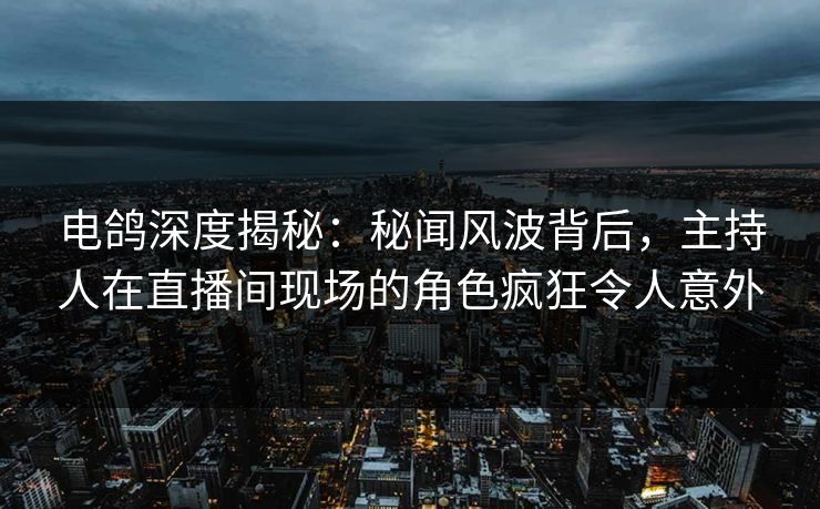 电鸽深度揭秘：秘闻风波背后，主持人在直播间现场的角色疯狂令人意外