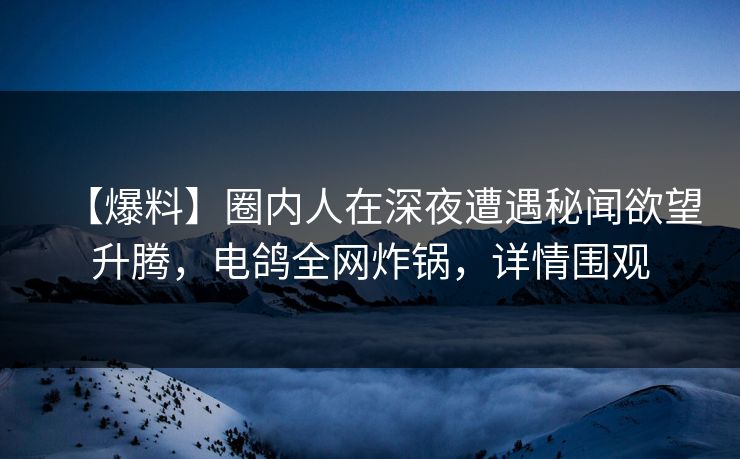 【爆料】圈内人在深夜遭遇秘闻欲望升腾，电鸽全网炸锅，详情围观