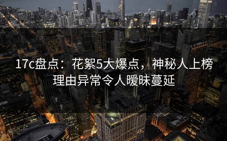 17c盘点：花絮5大爆点，神秘人上榜理由异常令人暧昧蔓延