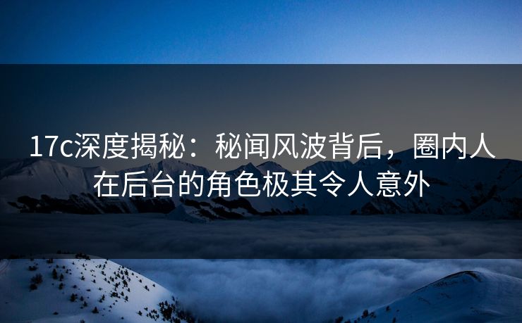 17c深度揭秘：秘闻风波背后，圈内人在后台的角色极其令人意外