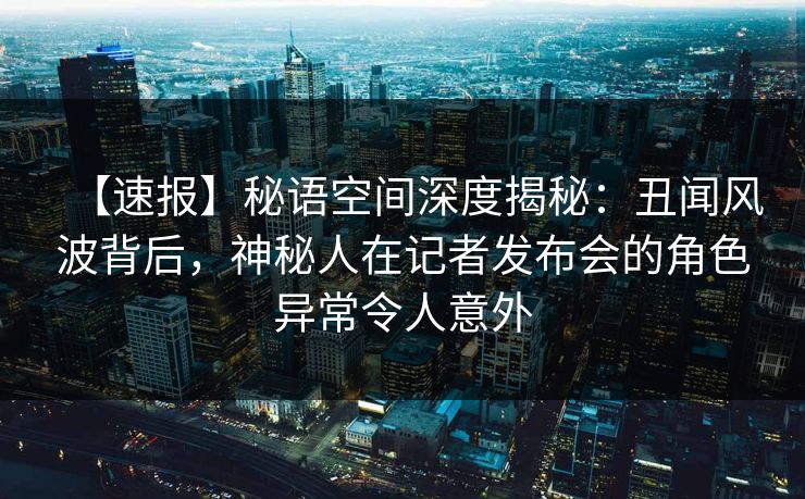 【速报】秘语空间深度揭秘：丑闻风波背后，神秘人在记者发布会的角色异常令人意外