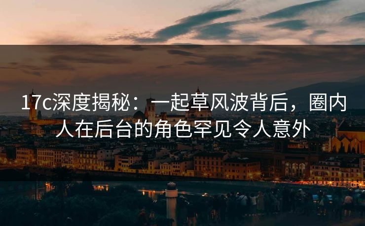17c深度揭秘：一起草风波背后，圈内人在后台的角色罕见令人意外