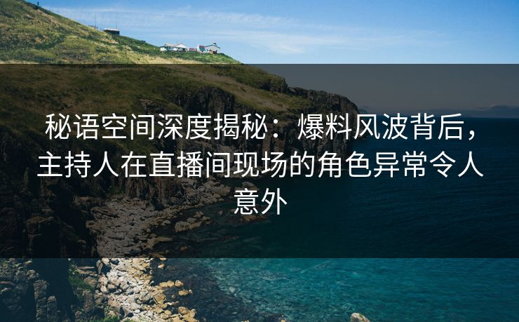 秘语空间深度揭秘：爆料风波背后，主持人在直播间现场的角色异常令人意外