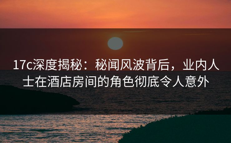 17c深度揭秘：秘闻风波背后，业内人士在酒店房间的角色彻底令人意外