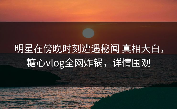 明星在傍晚时刻遭遇秘闻 真相大白，糖心vlog全网炸锅，详情围观