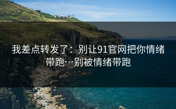 我差点转发了：别让91官网把你情绪带跑…别被情绪带跑