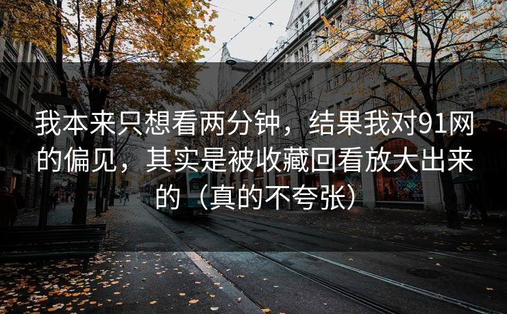 我本来只想看两分钟，结果我对91网的偏见，其实是被收藏回看放大出来的（真的不夸张）