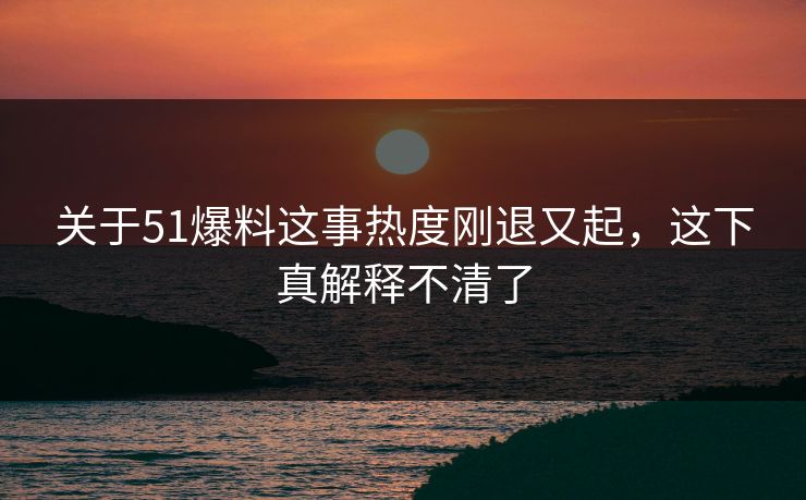 关于51爆料这事热度刚退又起，这下真解释不清了