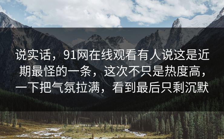 说实话，91网在线观看有人说这是近期最怪的一条，这次不只是热度高，一下把气氛拉满，看到最后只剩沉默